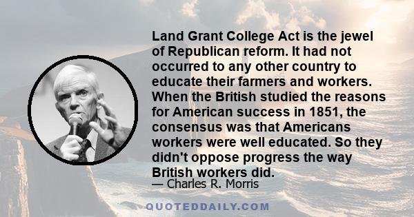 Land Grant College Act is the jewel of Republican reform. It had not occurred to any other country to educate their farmers and workers. When the British studied the reasons for American success in 1851, the consensus