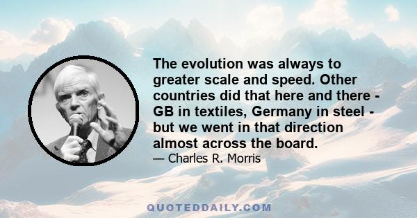 The evolution was always to greater scale and speed. Other countries did that here and there - GB in textiles, Germany in steel - but we went in that direction almost across the board.