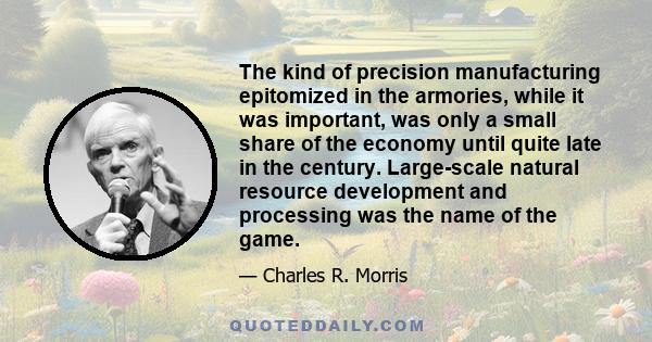 The kind of precision manufacturing epitomized in the armories, while it was important, was only a small share of the economy until quite late in the century. Large-scale natural resource development and processing was