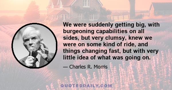 We were suddenly getting big, with burgeoning capabilities on all sides, but very clumsy, knew we were on some kind of ride, and things changing fast, but with very little idea of what was going on.