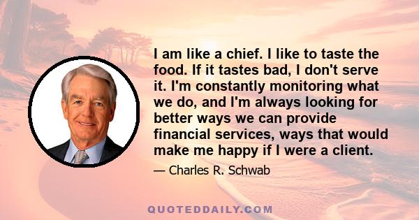 I am like a chief. I like to taste the food. If it tastes bad, I don't serve it. I'm constantly monitoring what we do, and I'm always looking for better ways we can provide financial services, ways that would make me