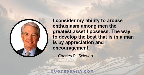 I consider my ability to arouse enthusiasm among men the greatest asset I possess. The way to develop the best that is in a man is by appreciation and encouragement.