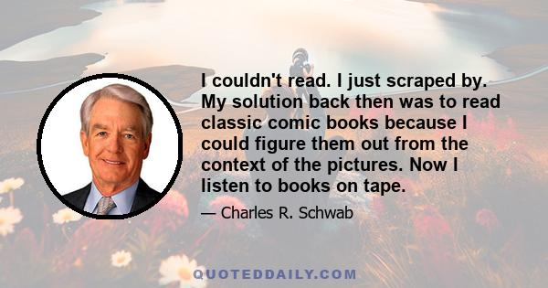 I couldn't read. I just scraped by. My solution back then was to read classic comic books because I could figure them out from the context of the pictures. Now I listen to books on tape.