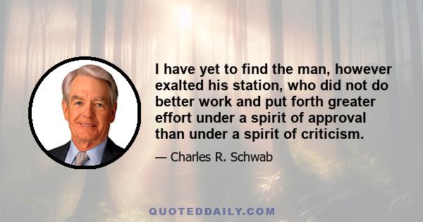 I have yet to find the man, however exalted his station, who did not do better work and put forth greater effort under a spirit of approval than under a spirit of criticism.