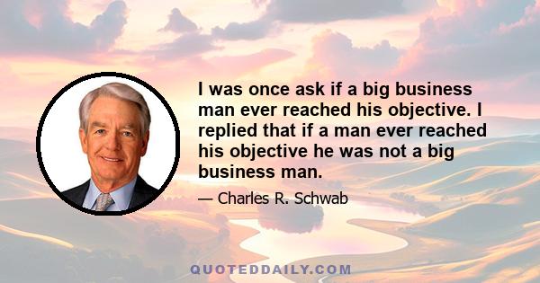 I was once ask if a big business man ever reached his objective. I replied that if a man ever reached his objective he was not a big business man.