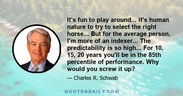 It's fun to play around... it's human nature to try to select the right horse... But for the average person, I'm more of an indexer... The predictability is so high... For 10, 15, 20 years you'll be in the 85th