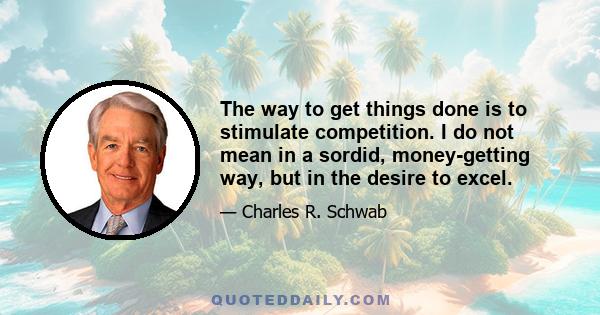 The way to get things done is to stimulate competition. I do not mean in a sordid, money-getting way, but in the desire to excel.