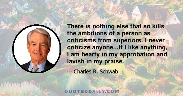 There is nothing else that so kills the ambitions of a person as criticisms from superiors. I never criticize anyone...If I like anything, I am hearty in my approbation and lavish in my praise.