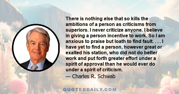 There is nothing else that so kills the ambitions of a person as criticisms from superiors. I never criticize anyone. I believe in giving a person incentive to work. So I am anxious to praise but loath to find fault. .