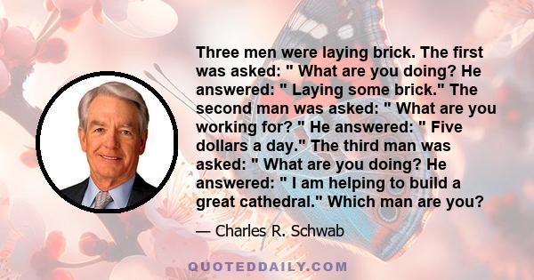 Three men were laying brick. The first was asked:  What are you doing? He answered:  Laying some brick. The second man was asked:  What are you working for?  He answered:  Five dollars a day. The third man was asked: