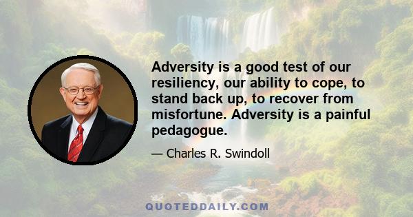 Adversity is a good test of our resiliency, our ability to cope, to stand back up, to recover from misfortune. Adversity is a painful pedagogue.