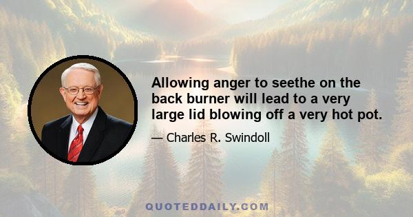 Allowing anger to seethe on the back burner will lead to a very large lid blowing off a very hot pot.