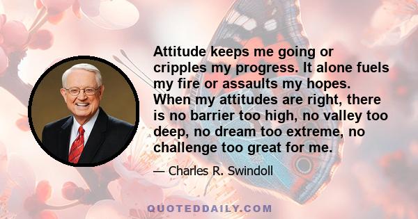 Attitude keeps me going or cripples my progress. It alone fuels my fire or assaults my hopes. When my attitudes are right, there is no barrier too high, no valley too deep, no dream too extreme, no challenge too great