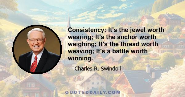 Consistency: It's the jewel worth wearing; It's the anchor worth weighing; It's the thread worth weaving; It's a battle worth winning.