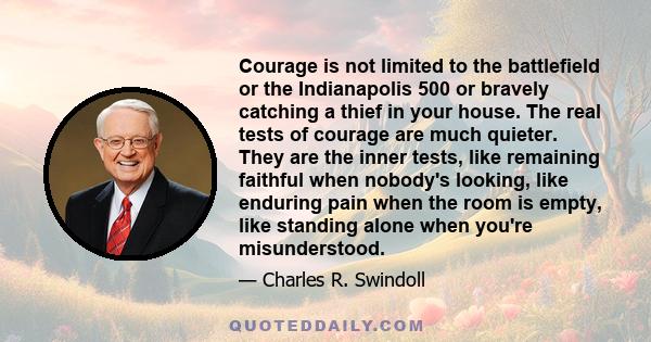 Courage is not limited to the battlefield or the Indianapolis 500 or bravely catching a thief in your house. The real tests of courage are much quieter. They are the inner tests, like remaining faithful when nobody's