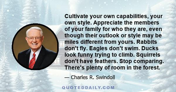 Cultivate your own capabilities, your own style. Appreciate the members of your family for who they are, even though their outlook or style may be miles different from yours. Rabbits don't fly. Eagles don't swim. Ducks