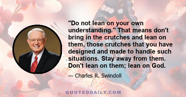 Do not lean on your own understanding. That means don't bring in the crutches and lean on them, those crutches that you have designed and made to handle such situations. Stay away from them. Don't lean on them; lean on