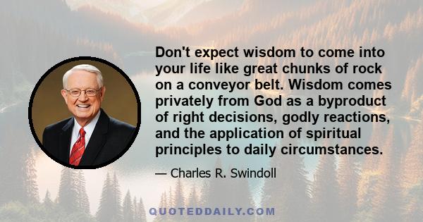 Don't expect wisdom to come into your life like great chunks of rock on a conveyor belt. Wisdom comes privately from God as a byproduct of right decisions, godly reactions, and the application of spiritual principles to 