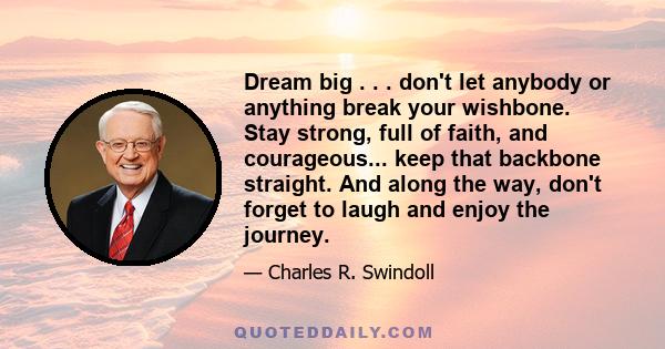 Dream big . . . don't let anybody or anything break your wishbone. Stay strong, full of faith, and courageous... keep that backbone straight. And along the way, don't forget to laugh and enjoy the journey.