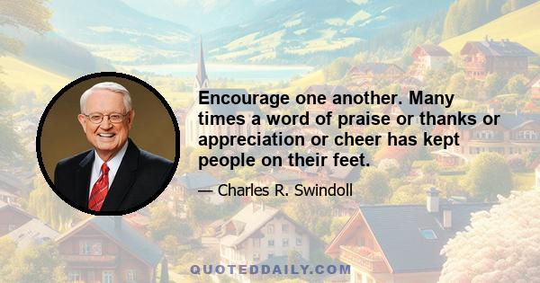 Encourage one another. Many times a word of praise or thanks or appreciation or cheer has kept people on their feet.