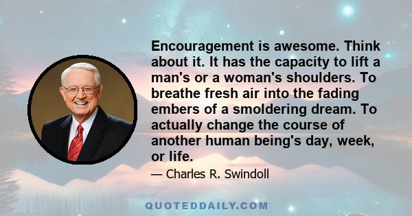 Encouragement is awesome. Think about it. It has the capacity to lift a man's or a woman's shoulders. To breathe fresh air into the fading embers of a smoldering dream. To actually change the course of another human