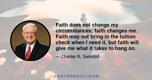 Faith does not change my circumstances; faith changes me. Faith may not bring in the tuition check when I need it, but faith will give me what it takes to hang on.