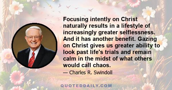 Focusing intently on Christ naturally results in a lifestyle of increasingly greater selflessness. And it has another benefit. Gazing on Christ gives us greater ability to look past life's trials and remain calm in the