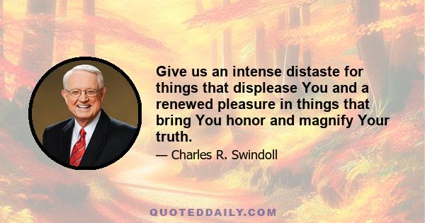 Give us an intense distaste for things that displease You and a renewed pleasure in things that bring You honor and magnify Your truth.