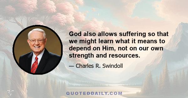 God also allows suffering so that we might learn what it means to depend on Him, not on our own strength and resources.