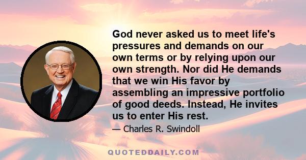 God never asked us to meet life's pressures and demands on our own terms or by relying upon our own strength. Nor did He demands that we win His favor by assembling an impressive portfolio of good deeds. Instead, He