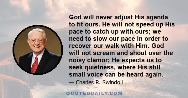 God will never adjust His agenda to fit ours. He will not speed up His pace to catch up with ours; we need to slow our pace in order to recover our walk with Him. God will not scream and shout over the noisy clamor; He