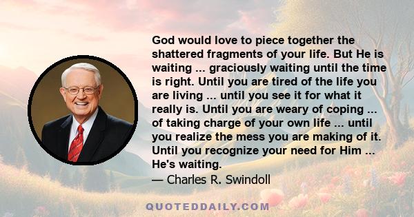 God would love to piece together the shattered fragments of your life. But He is waiting ... graciously waiting until the time is right. Until you are tired of the life you are living ... until you see it for what it