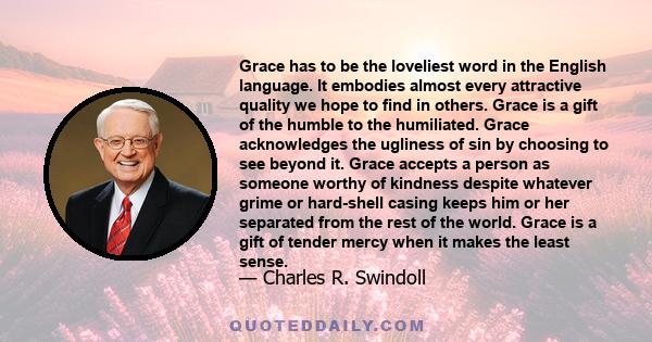 Grace has to be the loveliest word in the English language. It embodies almost every attractive quality we hope to find in others. Grace is a gift of the humble to the humiliated. Grace acknowledges the ugliness of sin