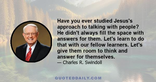 Have you ever studied Jesus's approach to talking with people? He didn't always fill the space with answers for them. Let's learn to do that with our fellow learners. Let's give them room to think and answer for