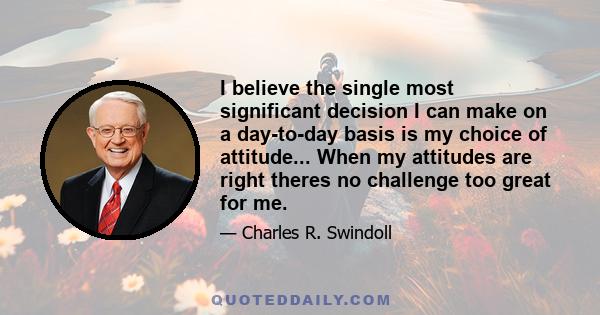 I believe the single most significant decision I can make on a day-to-day basis is my choice of attitude. It is more important than my past, my education, my bankroll, my successes or failures, fame or pain, what other