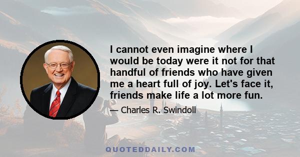 I cannot even imagine where I would be today were it not for that handful of friends who have given me a heart full of joy. Let's face it, friends make life a lot more fun.