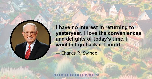 I have no interest in returning to yesteryear. I love the conveniences and delights of today's time. I wouldn't go back if I could.