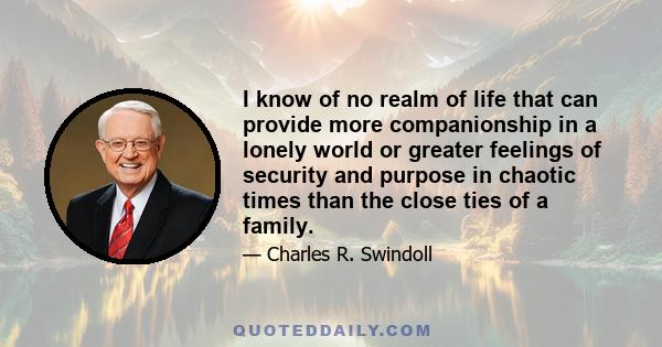 I know of no realm of life that can provide more companionship in a lonely world or greater feelings of security and purpose in chaotic times than the close ties of a family.