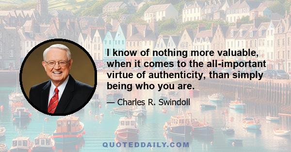 I know of nothing more valuable, when it comes to the all-important virtue of authenticity, than simply being who you are.