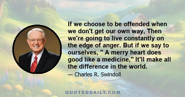 If we choose to be offended when we don't get our own way, Then we're going to live constantly on the edge of anger. But if we say to ourselves,  A merry heart does good like a medicine, It'll make all the difference in 