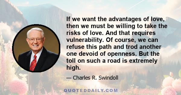 If we want the advantages of love, then we must be willing to take the risks of love. And that requires vulnerability. Of course, we can refuse this path and trod another one devoid of openness. But the toll on such a