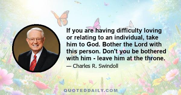 If you are having difficulty loving or relating to an individual, take him to God. Bother the Lord with this person. Don't you be bothered with him - leave him at the throne.