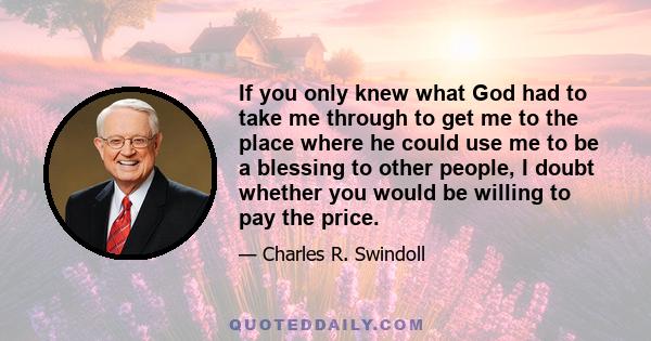 If you only knew what God had to take me through to get me to the place where he could use me to be a blessing to other people, I doubt whether you would be willing to pay the price.