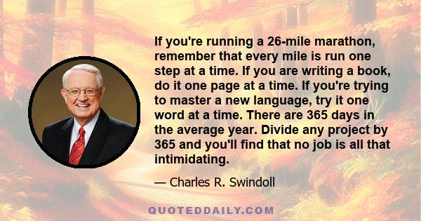 If you're running a 26-mile marathon, remember that every mile is run one step at a time. If you are writing a book, do it one page at a time. If you're trying to master a new language, try it one word at a time. There