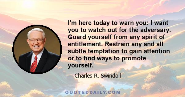 I'm here today to warn you: I want you to watch out for the adversary. Guard yourself from any spirit of entitlement. Restrain any and all subtle temptation to gain attention or to find ways to promote yourself.