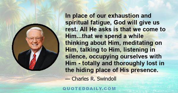 In place of our exhaustion and spiritual fatigue, God will give us rest. All He asks is that we come to Him...that we spend a while thinking about Him, meditating on Him, talking to Him, listening in silence, occupying