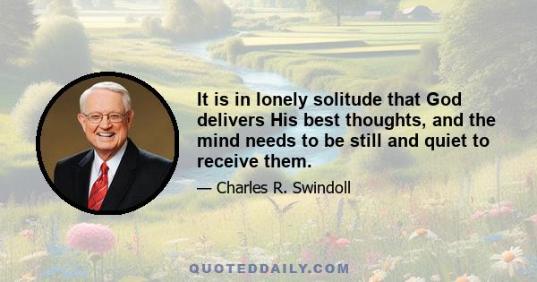 It is in lonely solitude that God delivers His best thoughts, and the mind needs to be still and quiet to receive them.