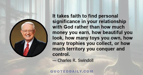 It takes faith to find personal significance in your relationship with God rather than how much money you earn, how beautiful you look, how many toys you own, how many trophies you collect, or how much territory you