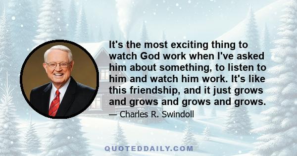 It's the most exciting thing to watch God work when I've asked him about something, to listen to him and watch him work. It's like this friendship, and it just grows and grows and grows and grows.