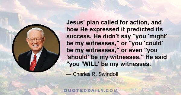 Jesus' plan called for action, and how He expressed it predicted its success. He didn't say you 'might' be my witnesses, or you 'could' be my witnesses, or even you 'should' be my witnesses. He said you 'WILL' be my